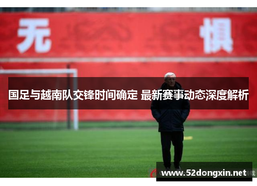 国足与越南队交锋时间确定 最新赛事动态深度解析 国足与越南队交锋时间确定 最新赛事动态深度解析