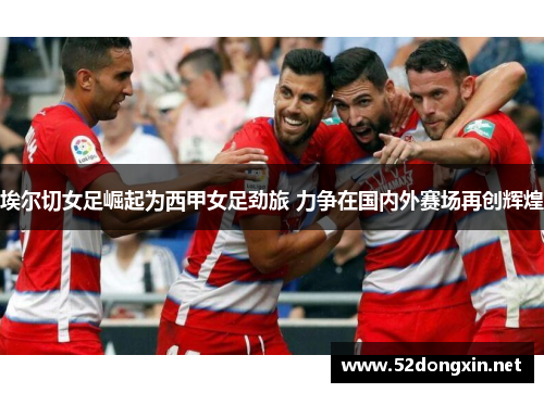 埃尔切女足崛起为西甲女足劲旅 力争在国内外赛场再创辉煌 埃尔切女足崛起为西甲女足劲旅 力争在国内外赛场再创辉煌